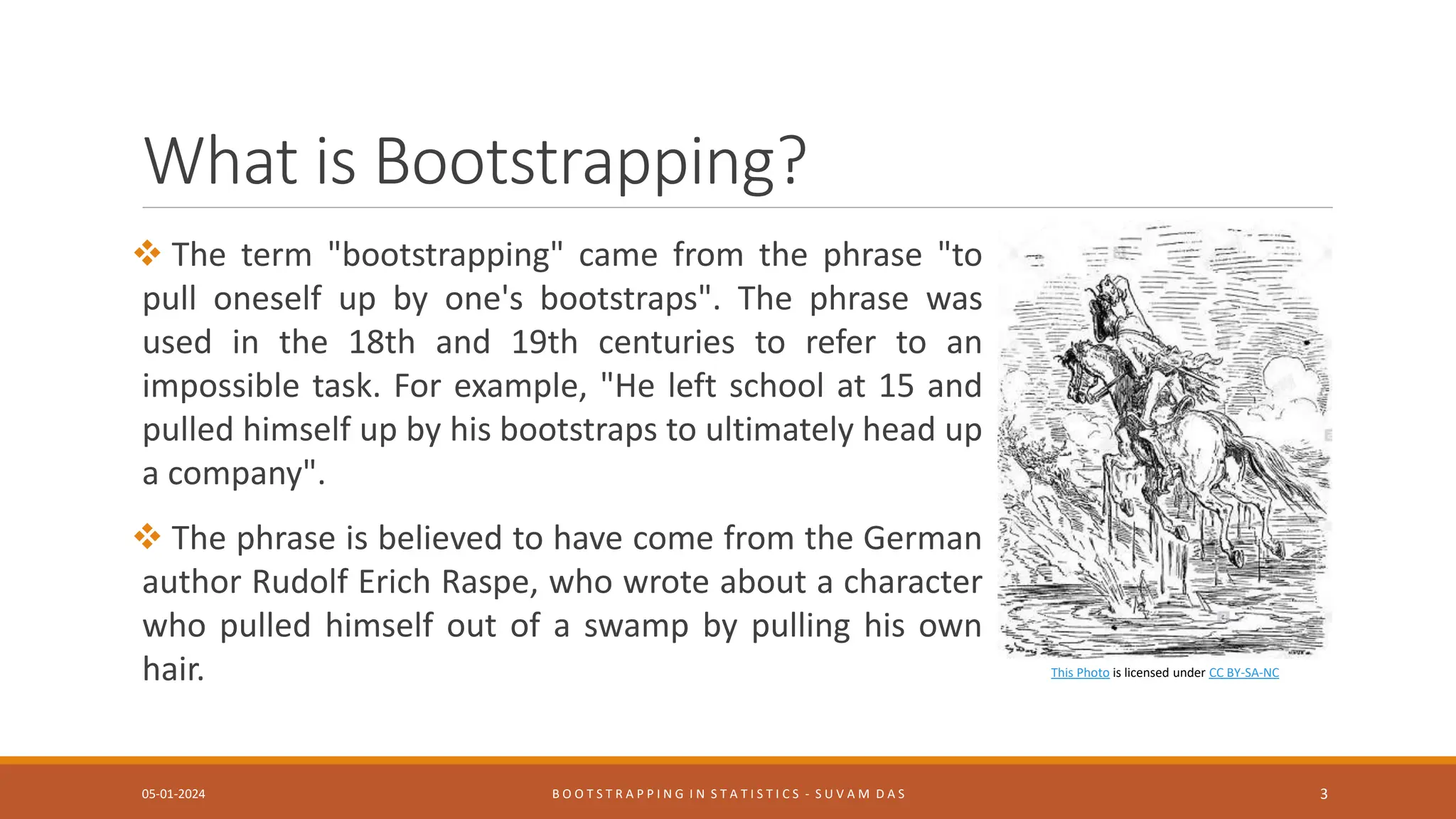 This Photo is licensed under CC BY-SA-NC
What is Bootstrapping?
 The term "bootstrapping" came from the phrase "to
pull oneself up by one's bootstraps". The phrase was
used in the 18th and 19th centuries to refer to an
impossible task. For example, "He left school at 15 and
pulled himself up by his bootstraps to ultimately head up
a company".
 The phrase is believed to have come from the German
author Rudolf Erich Raspe, who wrote about a character
who pulled himself out of a swamp by pulling his own
hair.
05-01-2024 B O O T S T R A P P I N G I N S T A T I S T I C S - S U V A M D A S 3
 