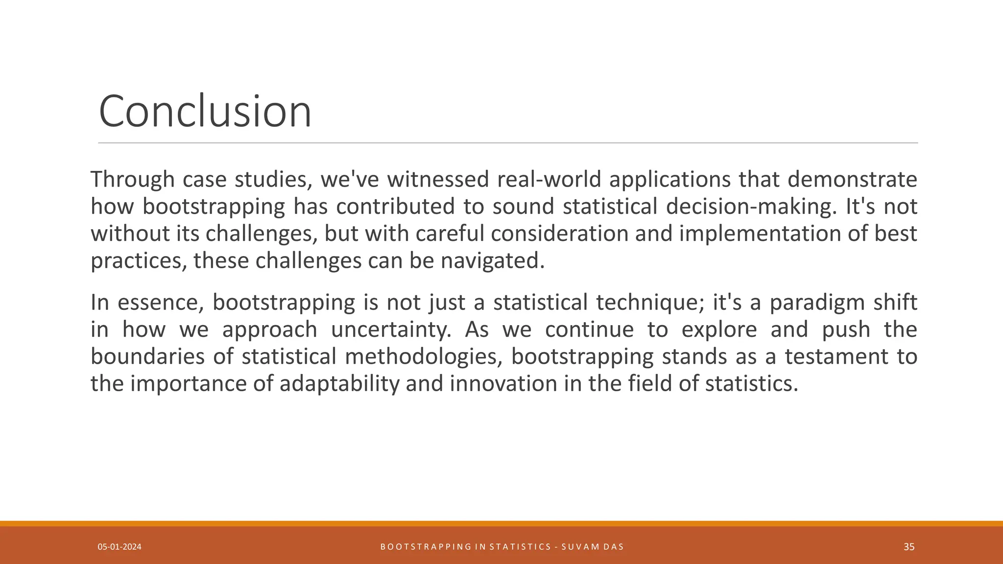 Conclusion
Through case studies, we've witnessed real-world applications that demonstrate
how bootstrapping has contributed to sound statistical decision-making. It's not
without its challenges, but with careful consideration and implementation of best
practices, these challenges can be navigated.
In essence, bootstrapping is not just a statistical technique; it's a paradigm shift
in how we approach uncertainty. As we continue to explore and push the
boundaries of statistical methodologies, bootstrapping stands as a testament to
the importance of adaptability and innovation in the field of statistics.
05-01-2024 B O O T S T R A P P I N G I N S T A T I S T I C S - S U V A M D A S 35
 