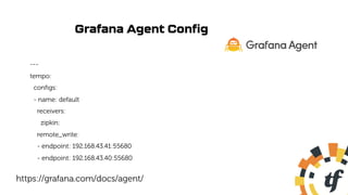 Grafana Agent Config
---
tempo:
configs:
- name: default
receivers:
zipkin:
remote_write:
- endpoint: 192.168.43.41:55680
- endpoint: 192.168.43.40:55680
https://grafana.com/docs/agent/
 