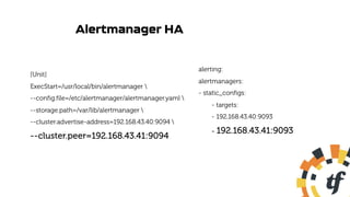 Alertmanager HA
[Unit]
ExecStart=/usr/local/bin/alertmanager 
--config.file=/etc/alertmanager/alertmanager.yaml 
--storage.path=/var/lib/alertmanager 
--cluster.advertise-address=192.168.43.40:9094 
--cluster.peer=192.168.43.41:9094
alerting:
alertmanagers:
- static_configs:
- targets:
- 192.168.43.40:9093
- 192.168.43.41:9093
 