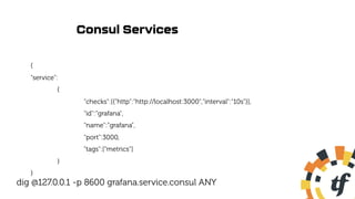 Consul Services
{
"service":
{
"checks":[{"http":"http://localhost:3000","interval":"10s"}],
"id":”grafana",
"name":”grafana",
"port":3000,
"tags":["metrics"]
}
}
dig @127.0.0.1 -p 8600 grafana.service.consul ANY
 