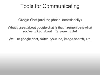 Tools for Communicating

      Google Chat (and the phone, occasionally)

What's great about google chat is that it remembers what
          you've talked about. It's searchable!

We use google chat, skitch, youtube, image search, etc.
 