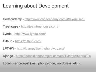 Learning about Development

Codecademy - http://www.codecademy.com/#!/exercise/0

Treehouse - http://teamtreehouse.com/

Lynda - http://www.lynda.com/

Github - https://github.com/

LPTHW - http://learnpythonthehardway.org/

Django - https://docs.djangoproject.com/en/1.3/intro/tutorial01/

Local user groups! (.net, php, python, wordpress, etc.)
 