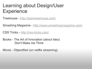Learning about Design/User
Experience
Treehouse - http://teamtreehouse.com/

Smashing Magazine - http://www.smashingmagazine.com/

CSS Tricks - http://css-tricks.com/

Books - The Art of Innovation (about Ideo)
        Don't Make me Think

Movie - Objectified (on netflix streaming)
 
