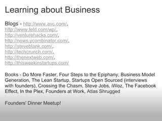Learning about Business
Blogs - http://www.avc.com/,
http://www.feld.com/wp/,
http://venturehacks.com/,
http://news.ycombinator.com/,
http://steveblank.com/,
http://techcrunch.com/,
http://thenextweb.com/,
http://thisweekinstartups.com/

Books - Do More Faster, Four Steps to the Epiphany, Business Model
Generation, The Lean Startup, Startups Open Sourced (interviews
with founders), Crossing the Chasm, Steve Jobs, iWoz, The Facebook
Effect, In the Plex, Founders at Work, Atlas Shrugged

Founders' Dinner Meetup!
 