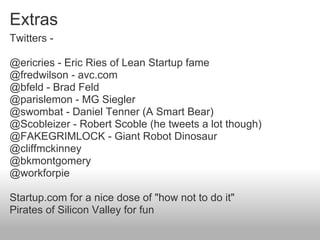 Extras
Twitters -

@ericries - Eric Ries of Lean Startup fame
@fredwilson - avc.com
@bfeld - Brad Feld
@parislemon - MG Siegler
@swombat - Daniel Tenner (A Smart Bear)
@Scobleizer - Robert Scoble (he tweets a lot though)
@FAKEGRIMLOCK - Giant Robot Dinosaur
@cliffmckinney
@bkmontgomery
@workforpie

Startup.com for a nice dose of "how not to do it"
Pirates of Silicon Valley for fun
 