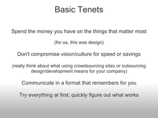 Basic Tenets

Spend the money you have on the things that matter most

                    (for us, this was design)

  Don't compromise vision/culture for speed or savings

(really think about what using crowdsourcing sites or outsourcing
           design/development means for your company)

    Communicate in a format that remembers for you

   Try everything at first; quickly figure out what works
 