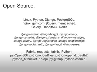 Open Source.

           Linux. Python. Django. PostgreSQL.
           nginx. gunicorn. jQuery. memcached.
                 Celery. RabbitMQ. Redis

          django-avatar, django-bcrypt, django-celery,
    django-cumulus, django-extensions, django-messages,
    django-sentry, django-registration, django-relationships,
        django-social_auth, django-taggit, django-axes.

            Fabric. requests. tablib. iPython.
  py-OpenSSl. python-cloudfiles. python-openid. oauth2.
   python_bitbucket. hn-api. py-githup. python-cssmin.
 