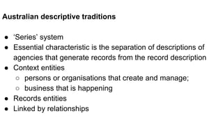 Australian descriptive traditions
● ‘Series’ system
● Essential characteristic is the separation of descriptions of
agencies that generate records from the record description
● Context entities
○ persons or organisations that create and manage;
○ business that is happening
● Records entities
● Linked by relationships
 