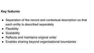 Key features
● Separation of the record and contextual description so that
each entity is described separately
● Flexibility
● Scalability
● Reflects and maintains original order
● Enables sharing beyond organisational boundaries
 