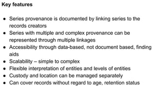 Key features
● Series provenance is documented by linking series to the
records creators
● Series with multiple and complex provenance can be
represented through multiple linkages
● Accessibility through data-based, not document based, finding
aids
● Scalability – simple to complex
● Flexible interpretation of entities and levels of entities
● Custody and location can be managed separately
● Can cover records without regard to age, retention status
 