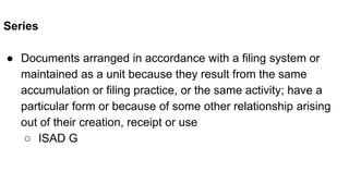 Series
● Documents arranged in accordance with a filing system or
maintained as a unit because they result from the same
accumulation or filing practice, or the same activity; have a
particular form or because of some other relationship arising
out of their creation, receipt or use
○ ISAD G
 