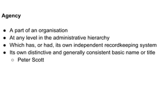Agency
● A part of an organisation
● At any level in the administrative hierarchy
● Which has, or had, its own independent recordkeeping system
● Its own distinctive and generally consistent basic name or title
○ Peter Scott
 