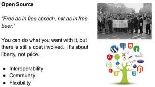 Open Source
“Free as in free speech, not as in free
beer.”
You can do what you want with it, but
there is still a cost involved. It’s about
liberty, not price.
● Interoperability
● Community
● Flexibility
 