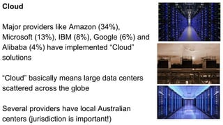 Cloud
Major providers like Amazon (34%),
Microsoft (13%), IBM (8%), Google (6%) and
Alibaba (4%) have implemented “Cloud”
solutions
“Cloud” basically means large data centers
scattered across the globe
Several providers have local Australian
centers (jurisdiction is important!)
 