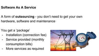 Software As A Service
A form of outsourcing - you don’t need to get your own
hardware, software and maintenance
You get a ‘package’
- Installation (connection fee)
- Service provided (monthly
consumption bills)
- More services as required
 