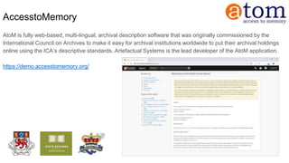 AccesstoMemory
AtoM is fully web-based, multi-lingual, archival description software that was originally commissioned by the
International Council on Archives to make it easy for archival institutions worldwide to put their archival holdings
online using the ICA’s descriptive standards. Artefactual Systems is the lead developer of the AtoM application.
https://demo.accesstomemory.org/
 