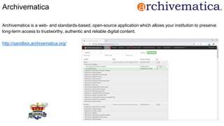 Archivematica
Archivematica is a web- and standards-based, open-source application which allows your institution to preserve
long-term access to trustworthy, authentic and reliable digital content.
http://sandbox.archivematica.org/
 