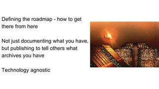 Defining the roadmap - how to get
there from here
Not just documenting what you have,
but publishing to tell others what
archives you have
Technology agnostic
 