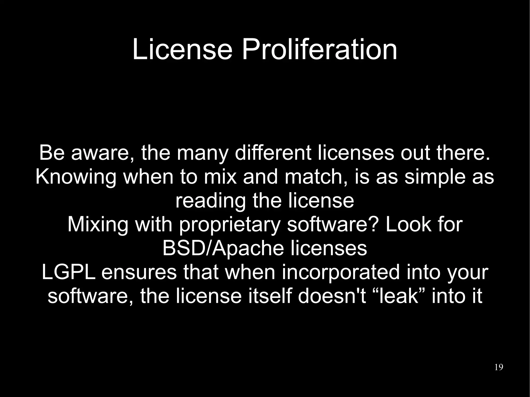 License Proliferation


Be aware, the many different licenses out there.
Knowing when to mix and match, is as simple as
               reading the license
   Mixing with proprietary software? Look for
             BSD/Apache licenses
LGPL ensures that when incorporated into your
 software, the license itself doesn't “leak” into it


                                                   19
 