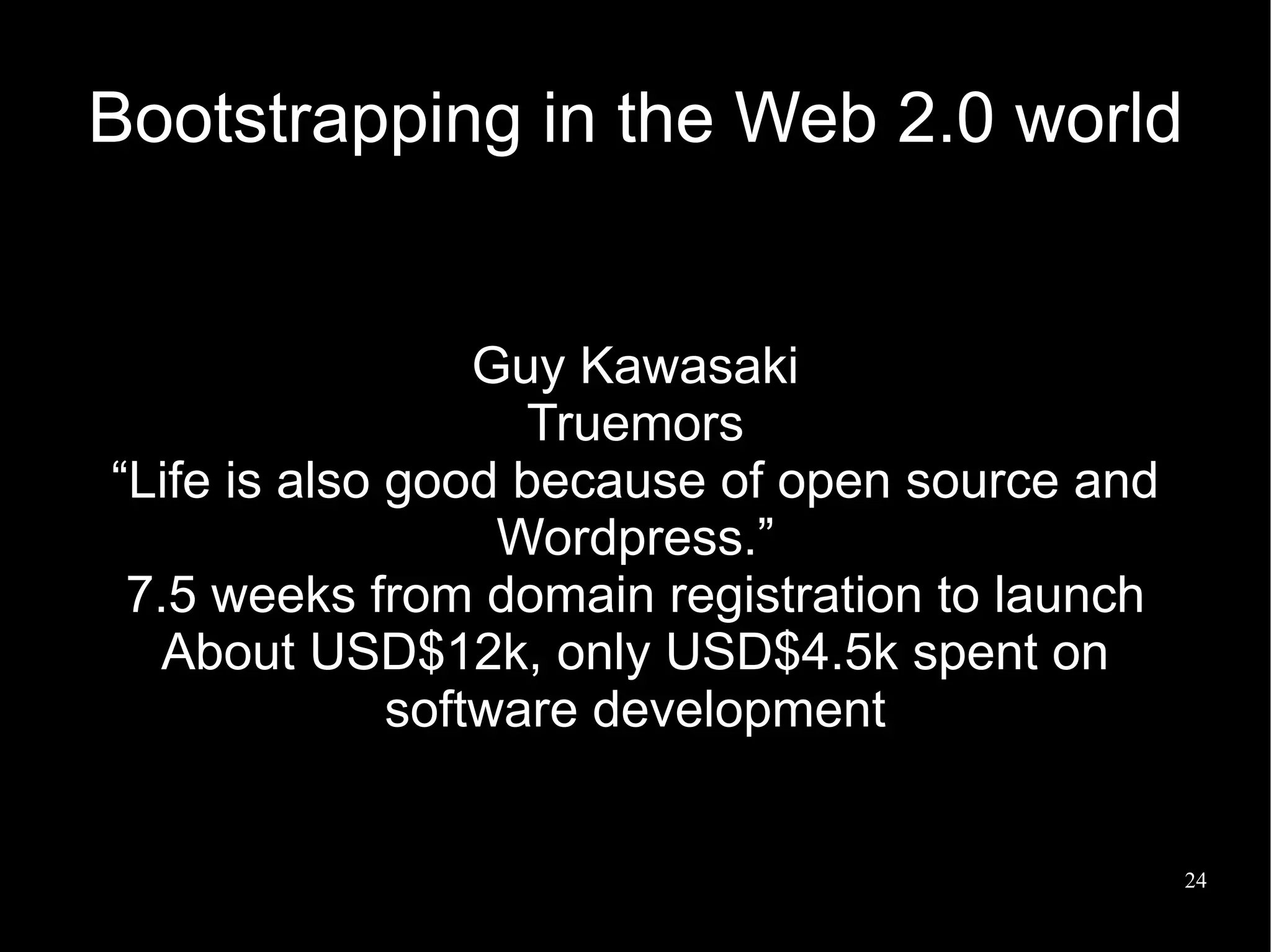 Bootstrapping in the Web 2.0 world


                  Guy Kawasaki
                    Truemors
“Life is also good because of open source and
                   Wordpress.”
 7.5 weeks from domain registration to launch
  About USD$12k, only USD$4.5k spent on
              software development


                                                24
 