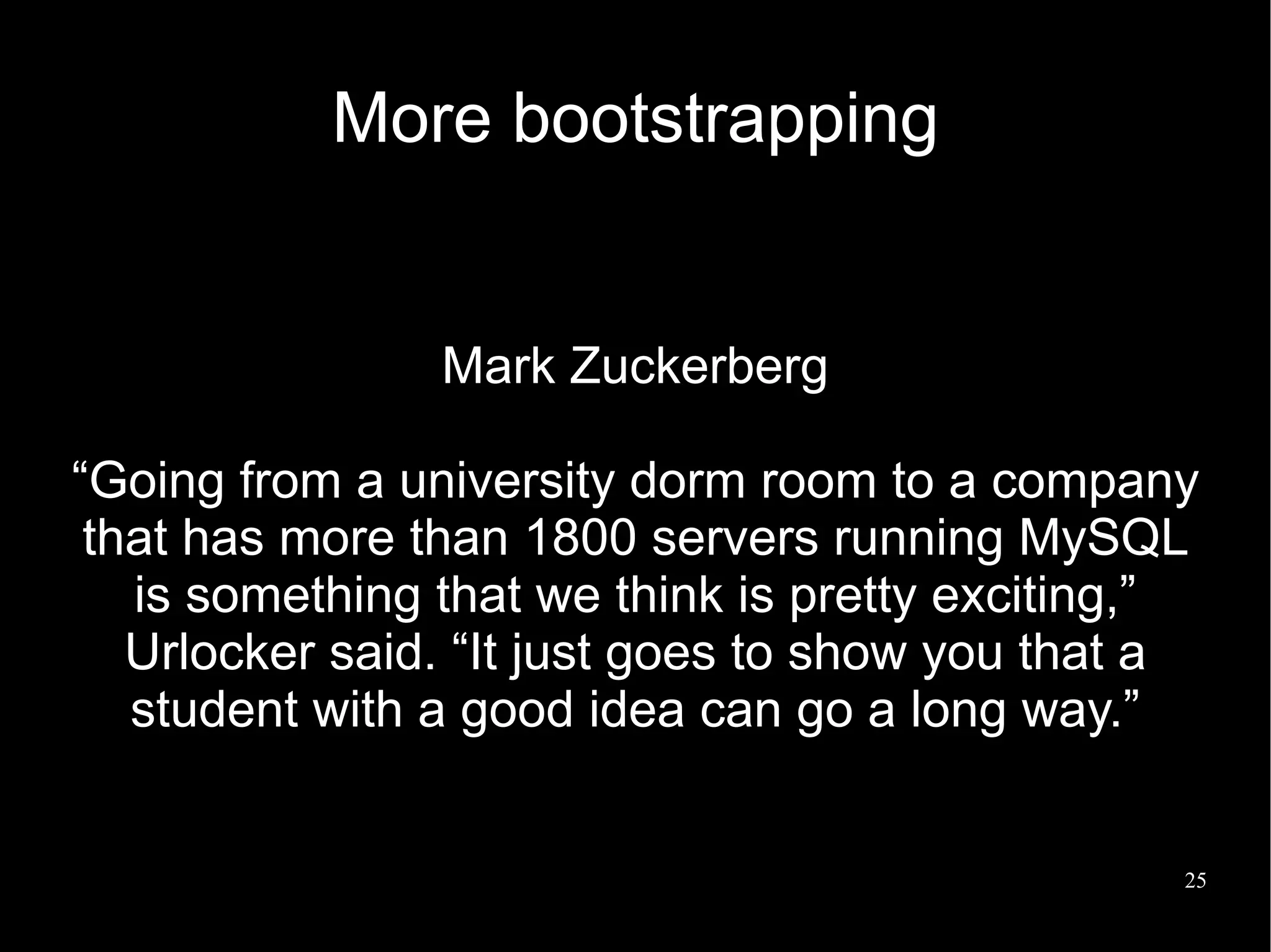 More bootstrapping


                Mark Zuckerberg

“Going from a university dorm room to a company
 that has more than 1800 servers running MySQL
   is something that we think is pretty exciting,”
   Urlocker said. “It just goes to show you that a
   student with a good idea can go a long way.”


                                                 25
 