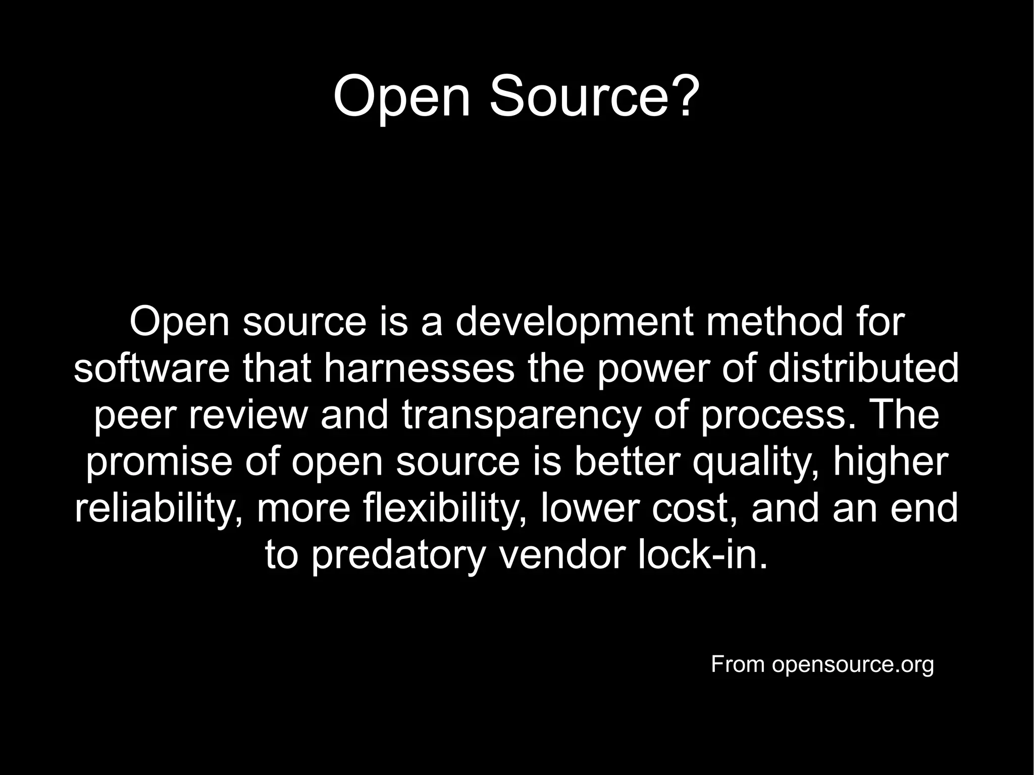 Open Source?


    Open source is a development method for
software that harnesses the power of distributed
 peer review and transparency of process. The
 promise of open source is better quality, higher
reliability, more flexibility, lower cost, and an end
             to predatory vendor lock-in.

                                      From opensource.org
 