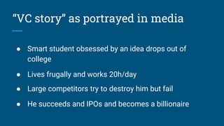 “VC story” as portrayed in media
● Smart student obsessed by an idea drops out of
college
● Lives frugally and works 20h/day
● Large competitors try to destroy him but fail
● He succeeds and IPOs and becomes a billionaire
 
