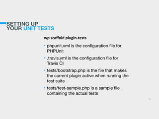 SETTING UP
YOUR UNIT TESTS
wp  scaﬀold  plugin-­‐tests  
• phpunit.xml is the conﬁguration ﬁle for
PHPUnit

• .travis.yml is the conﬁguration ﬁle for
Travis CI

• tests/bootstrap.php is the ﬁle that makes
the current plugin active when running the
test suite

• tests/test-sample.php is a sample ﬁle
containing the actual tests
11
 