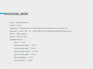 PACKAGE.JSON
{

	 "name": "tabify-edit-screen",

	 "version": "0.8.3",

	 "description": "Enables tabs in the edit screen and manage them from the back-end",

	 "repository": { "type": “git", "url": “https://github.com/markoheijnen/tabify-edit-screen.git" },

	 "author": "Marko Heijnen",

	 "license": "GPLv2 or later",

	 "devDependencies": {

	 	 "grunt": "~0.4.5",

	 	 "grunt-contrib-clean": "~0.5.0",

	 	 "grunt-contrib-copy": "~0.5.0",

	 	 "grunt-contrib-cssmin": "~0.10.0",

	 	 "grunt-contrib-uglify": "~0.5.0",

	 	 "grunt-glotpress": "~0.1.0",

	 	 "grunt-wp-i18n": "~0.4.6"

	 }

}
 