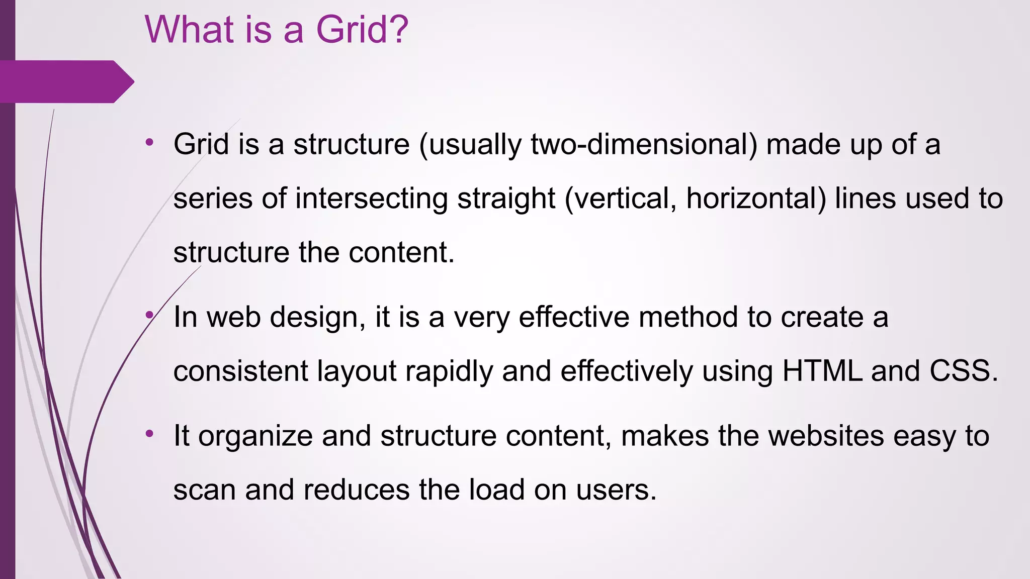 What is a Grid?
• Grid is a structure (usually two-dimensional) made up of a 
series of intersecting straight (vertical, horizontal) lines used to 
structure the content.
• In web design, it is a very effective method to create a 
consistent layout rapidly and effectively using HTML and CSS.
• It organize and structure content, makes the websites easy to 
scan and reduces the load on users.
 