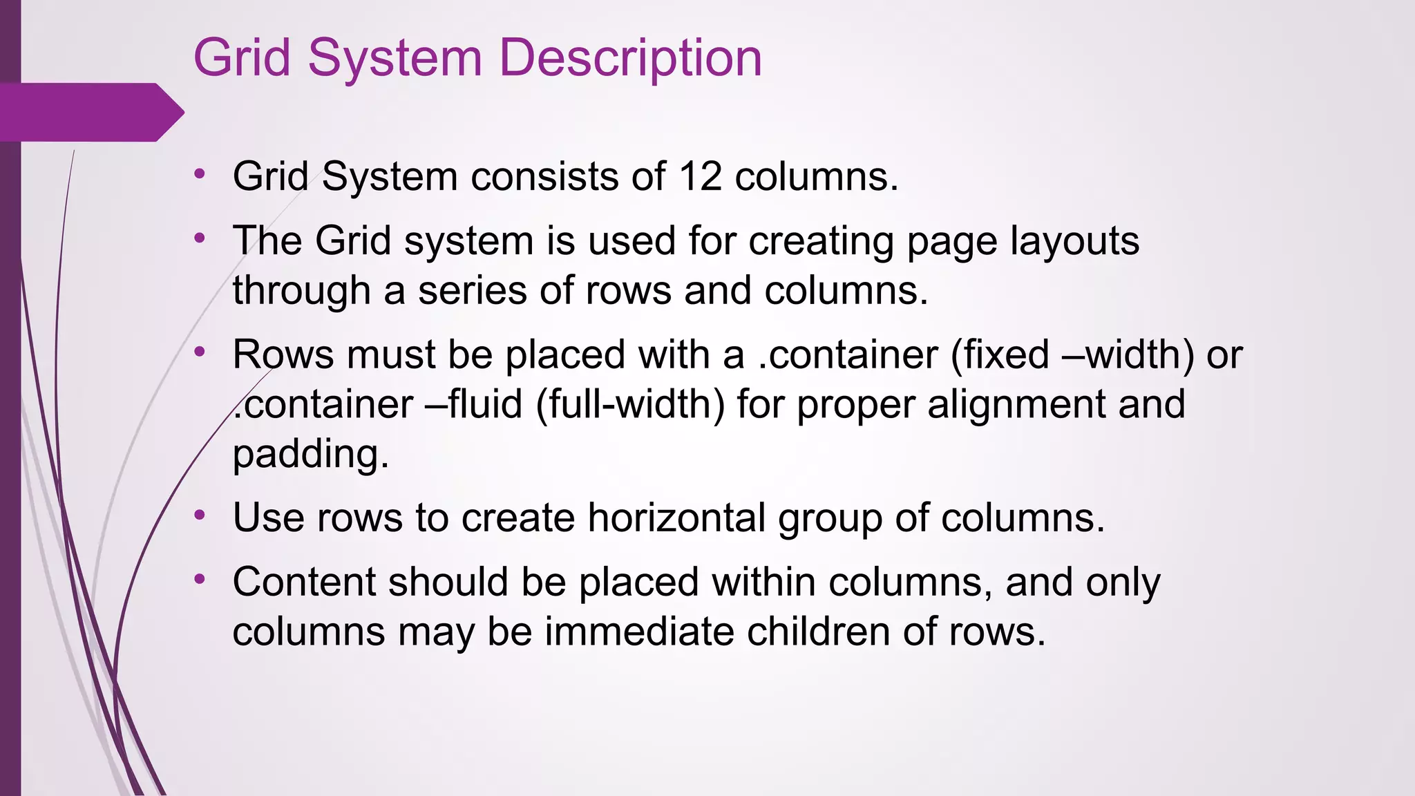 Grid System Description
• Grid System consists of 12 columns.
• The Grid system is used for creating page layouts 
through a series of rows and columns.
• Rows must be placed with a .container (fixed –width) or 
.container –fluid (full-width) for proper alignment and 
padding.
• Use rows to create horizontal group of columns.
• Content should be placed within columns, and only 
columns may be immediate children of rows.
 