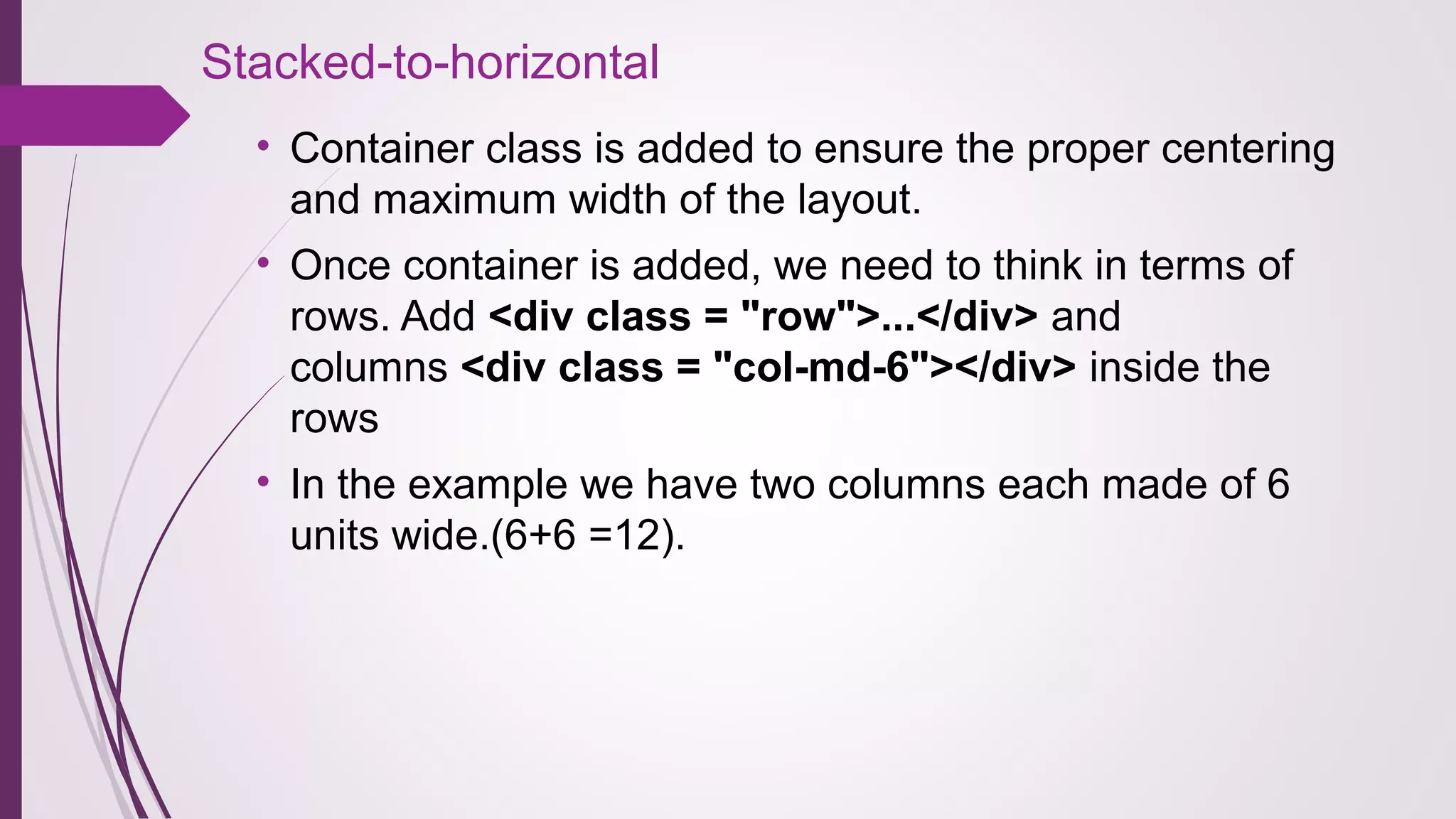 Stacked-to-horizontal
• Container class is added to ensure the proper centering
and maximum width of the layout.
• Once container is added, we need to think in terms of
rows. Add <div class = "row">...</div> and
columns <div class = "col-md-6"></div> inside the
rows
• In the example we have two columns each made of 6
units wide.(6+6 =12).
 
