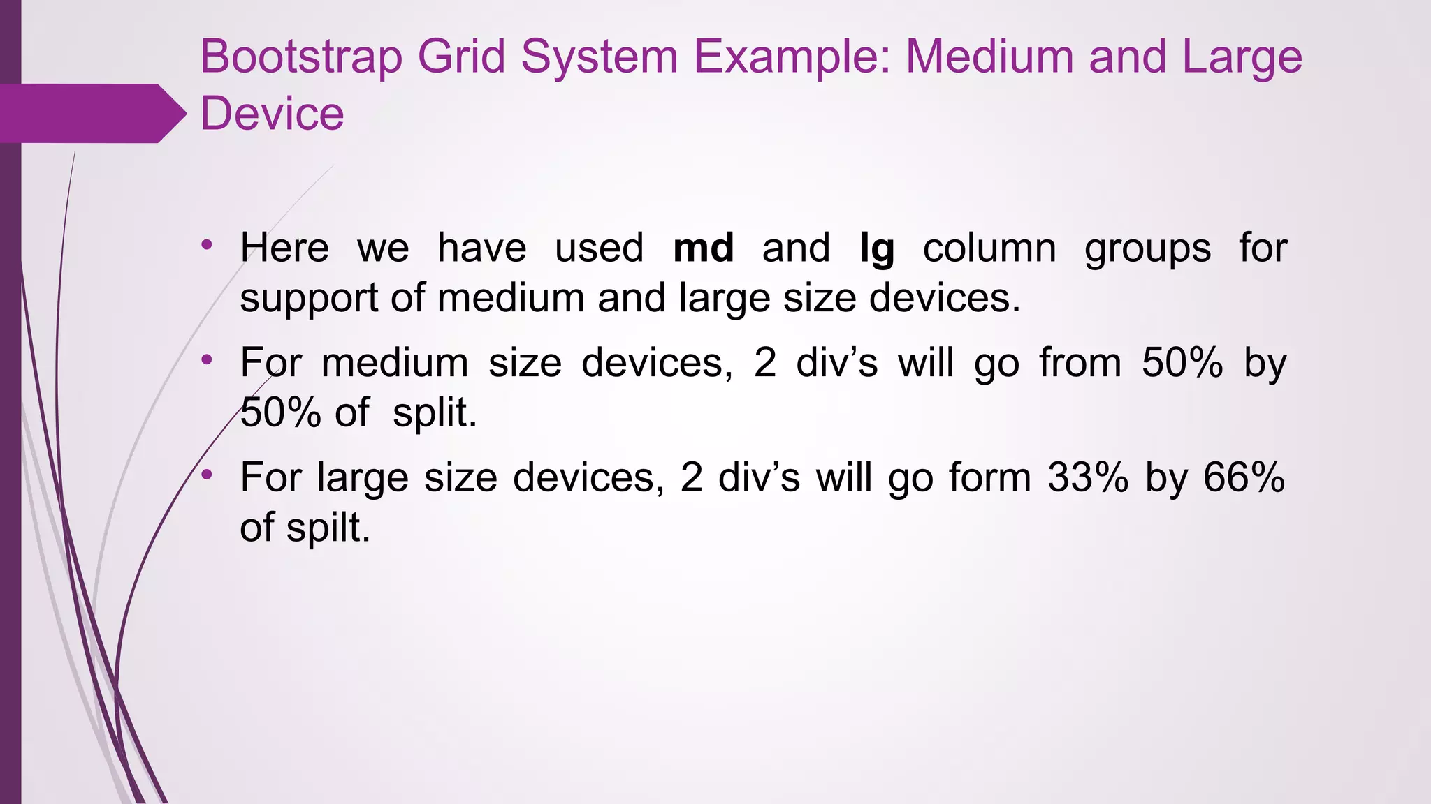 Bootstrap Grid System Example: Medium and Large
Device
• Here we have used md and lg column groups for
support of medium and large size devices.
• For medium size devices, 2 div’s will go from 50% by
50% of split.
• For large size devices, 2 div’s will go form 33% by 66%
of spilt.
 