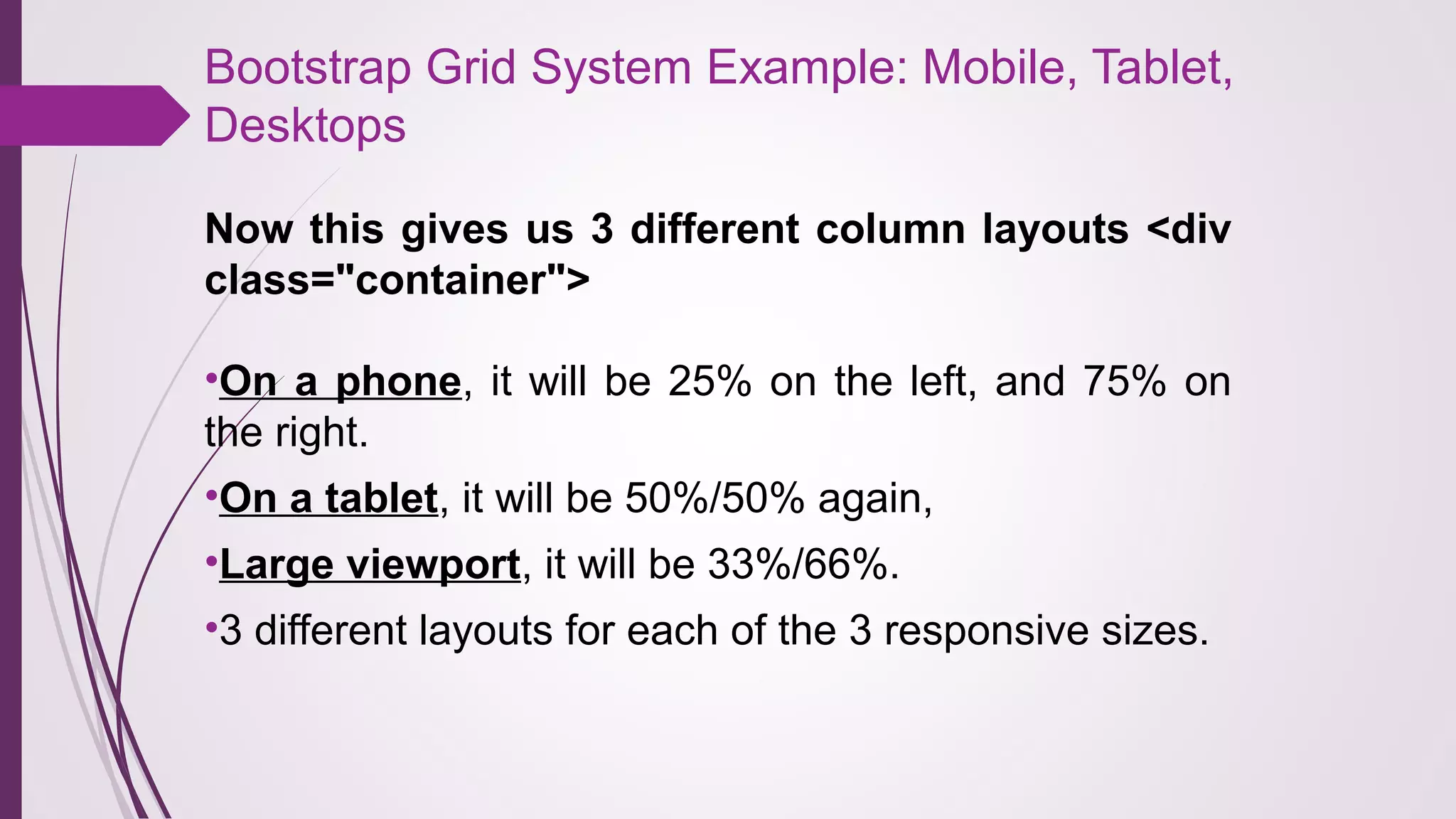 Bootstrap Grid System Example: Mobile, Tablet,
Desktops
Now this gives us 3 different column layouts <div
class="container">
•On a phone, it will be 25% on the left, and 75% on
the right.
•On a tablet, it will be 50%/50% again,
•Large viewport, it will be 33%/66%.
•3 different layouts for each of the 3 responsive sizes.
 