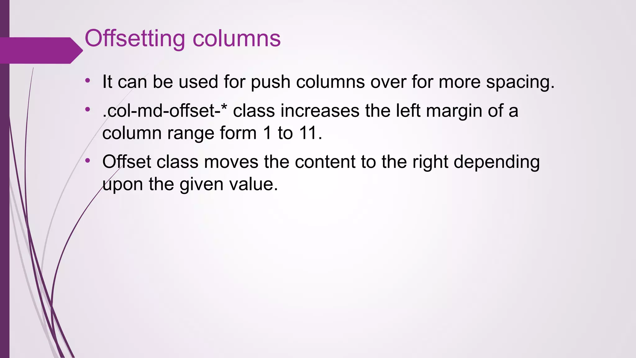 Offsetting columns
• It can be used for push columns over for more spacing.
• .col-md-offset-* class increases the left margin of a
column range form 1 to 11.
• Offset class moves the content to the right depending
upon the given value.
 
