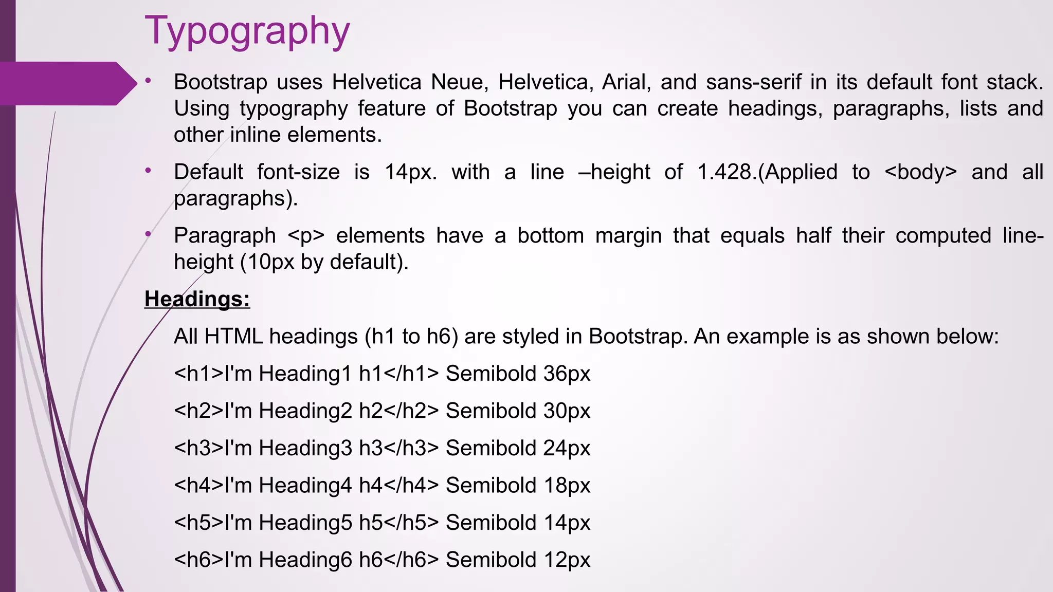 Typography
• Bootstrap uses Helvetica Neue, Helvetica, Arial, and sans-serif in its default font stack.
Using typography feature of Bootstrap you can create headings, paragraphs, lists and
other inline elements.
• Default font-size is 14px. with a line –height of 1.428.(Applied to <body> and all
paragraphs).
• Paragraph <p> elements have a bottom margin that equals half their computed line-
height (10px by default).
Headings:
All HTML headings (h1 to h6) are styled in Bootstrap. An example is as shown below:
<h1>I'm Heading1 h1</h1> Semibold 36px
<h2>I'm Heading2 h2</h2> Semibold 30px
<h3>I'm Heading3 h3</h3> Semibold 24px
<h4>I'm Heading4 h4</h4> Semibold 18px
<h5>I'm Heading5 h5</h5> Semibold 14px
<h6>I'm Heading6 h6</h6> Semibold 12px
 