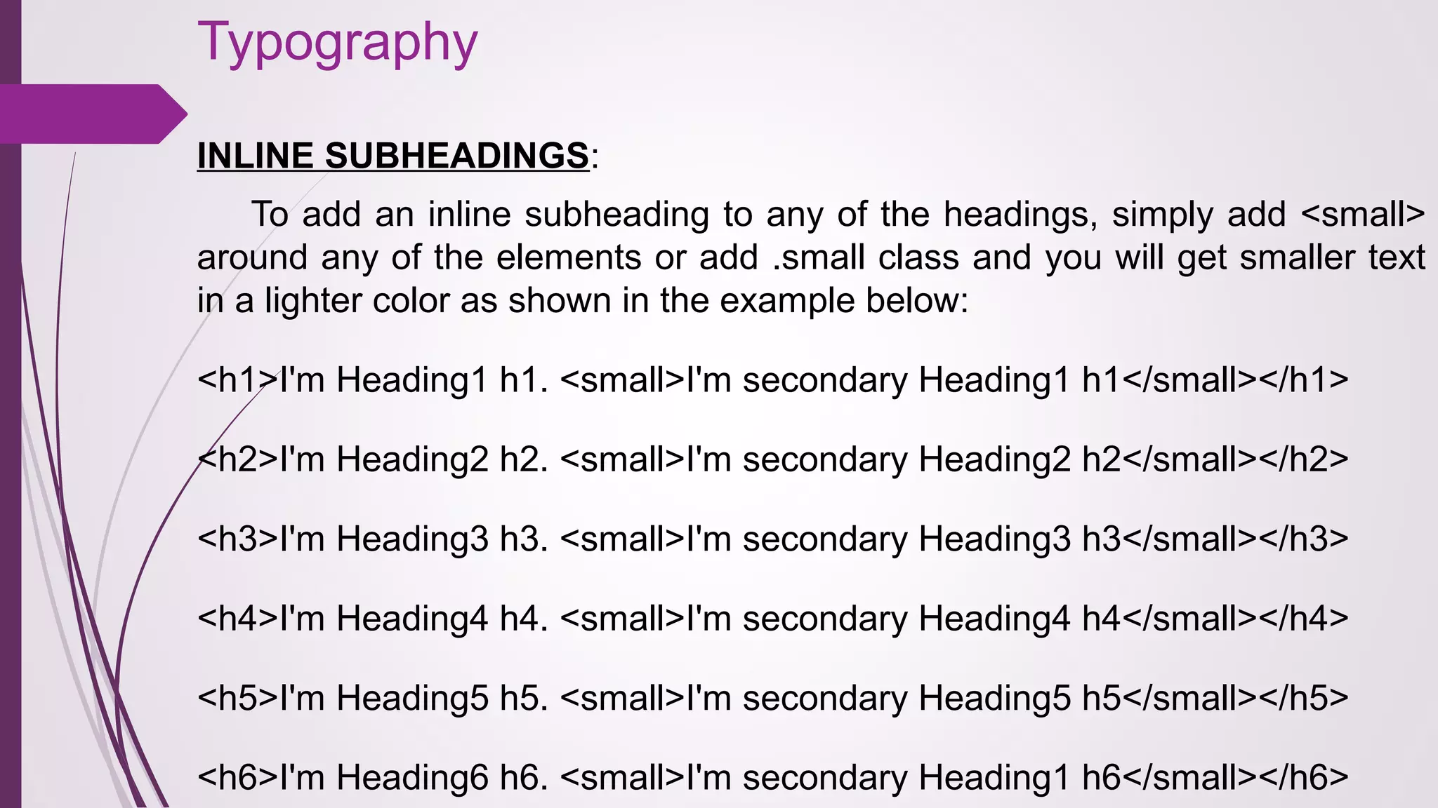 Typography
INLINE SUBHEADINGS:
To add an inline subheading to any of the headings, simply add <small>
around any of the elements or add .small class and you will get smaller text
in a lighter color as shown in the example below:
<h1>I'm Heading1 h1. <small>I'm secondary Heading1 h1</small></h1>
<h2>I'm Heading2 h2. <small>I'm secondary Heading2 h2</small></h2>
<h3>I'm Heading3 h3. <small>I'm secondary Heading3 h3</small></h3>
<h4>I'm Heading4 h4. <small>I'm secondary Heading4 h4</small></h4>
<h5>I'm Heading5 h5. <small>I'm secondary Heading5 h5</small></h5>
<h6>I'm Heading6 h6. <small>I'm secondary Heading1 h6</small></h6>
 