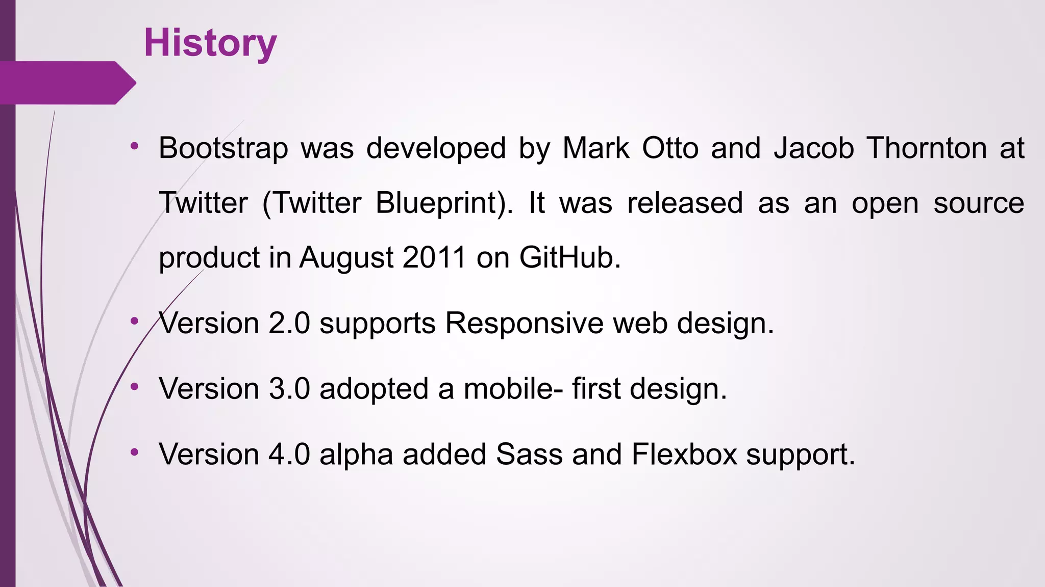 History
• Bootstrap was developed by Mark Otto and Jacob Thornton at 
Twitter  (Twitter  Blueprint).  It  was  released  as  an  open  source 
product in August 2011 on GitHub.
• Version 2.0 supports Responsive web design.
• Version 3.0 adopted a mobile- first design.
• Version 4.0 alpha added Sass and Flexbox support.
 