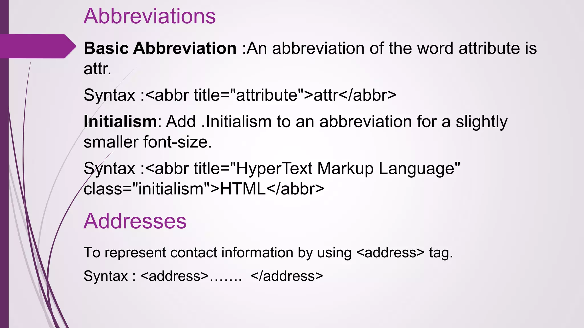 Abbreviations
Basic Abbreviation :An abbreviation of the word attribute is
attr.
Syntax :<abbr title="attribute">attr</abbr>
Initialism: Add .Initialism to an abbreviation for a slightly
smaller font-size.
Syntax :<abbr title="HyperText Markup Language"
class="initialism">HTML</abbr>
Addresses
To represent contact information by using <address> tag.
Syntax : <address>……. </address>
 