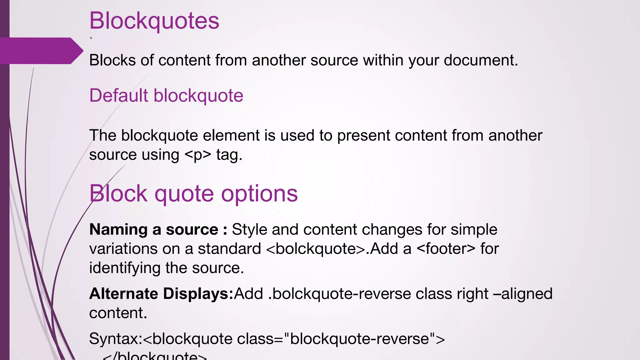 Blockquotes
`
Blocks of content from another source within your document.
Default blockquote
The blockquote element is used to present content from another
source using <p> tag.
Block quote options
Naming a source : Style and content changes for simple
variations on a standard <bolckquote>.Add a <footer> for
identifying the source.
Alternate Displays:Add .bolckquote-reverse class right –aligned
content.
Syntax:<blockquote class="blockquote-reverse">
 