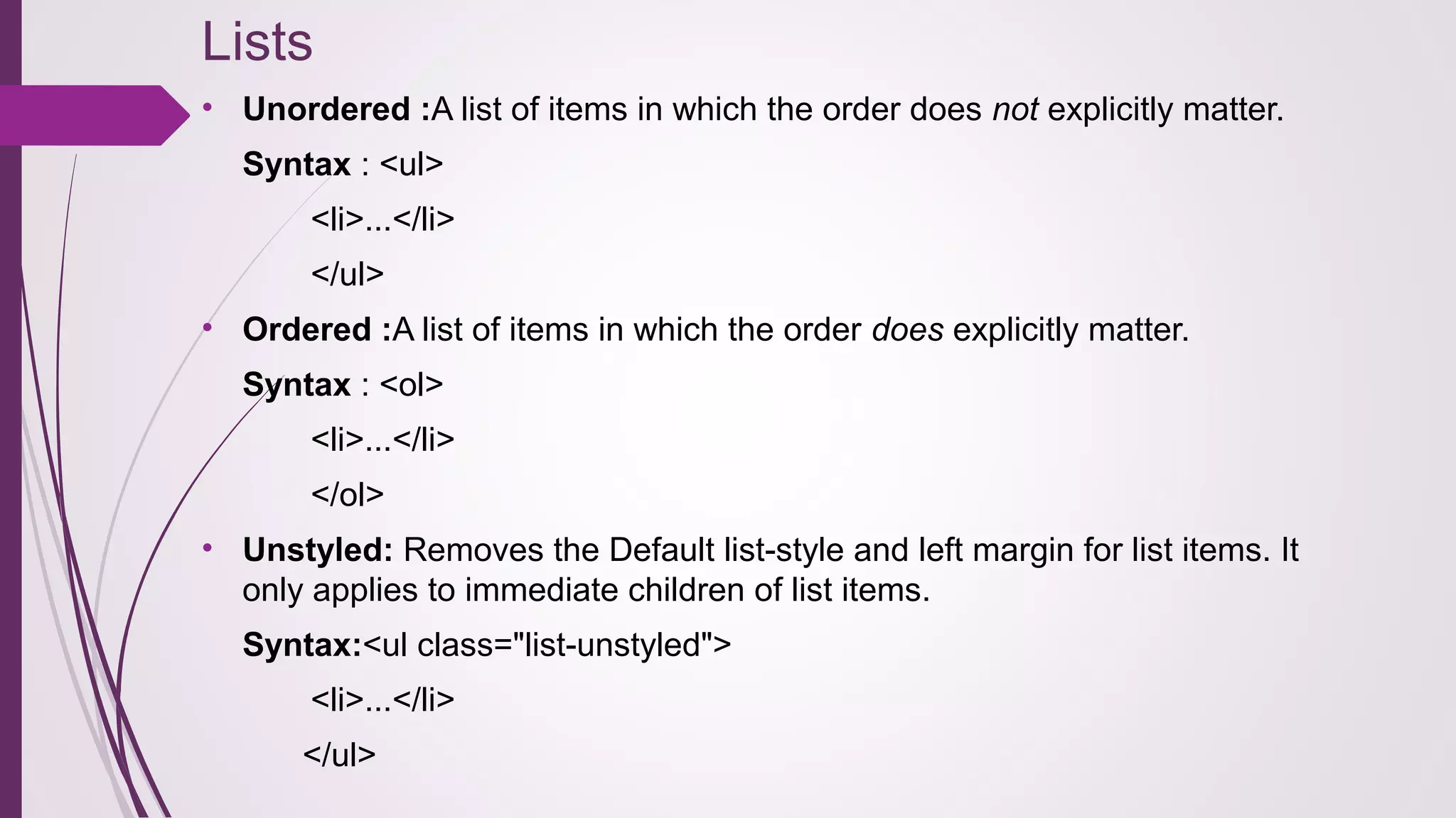 Lists
• Unordered :A list of items in which the order does not explicitly matter.
Syntax : <ul>
<li>...</li>
</ul>
• Ordered :A list of items in which the order does explicitly matter.
Syntax : <ol>
<li>...</li>
</ol>
• Unstyled: Removes the Default list-style and left margin for list items. It
only applies to immediate children of list items.
Syntax:<ul class="list-unstyled">
<li>...</li>
</ul>
 