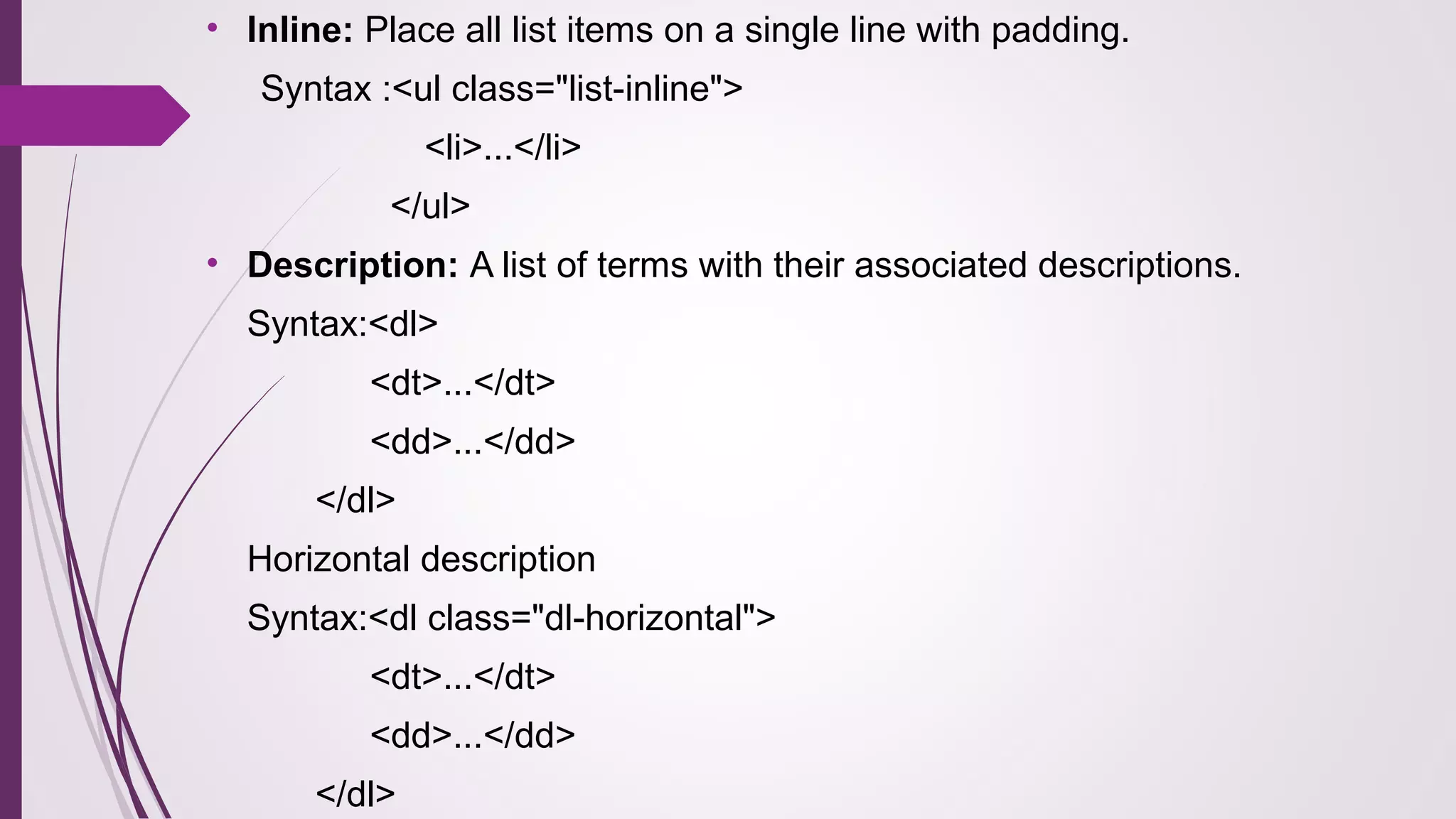 • Inline: Place all list items on a single line with padding.
Syntax :<ul class="list-inline">
<li>...</li>
</ul>
• Description: A list of terms with their associated descriptions.
Syntax:<dl>
<dt>...</dt>
<dd>...</dd>
</dl>
Horizontal description
Syntax:<dl class="dl-horizontal">
<dt>...</dt>
<dd>...</dd>
</dl>
 