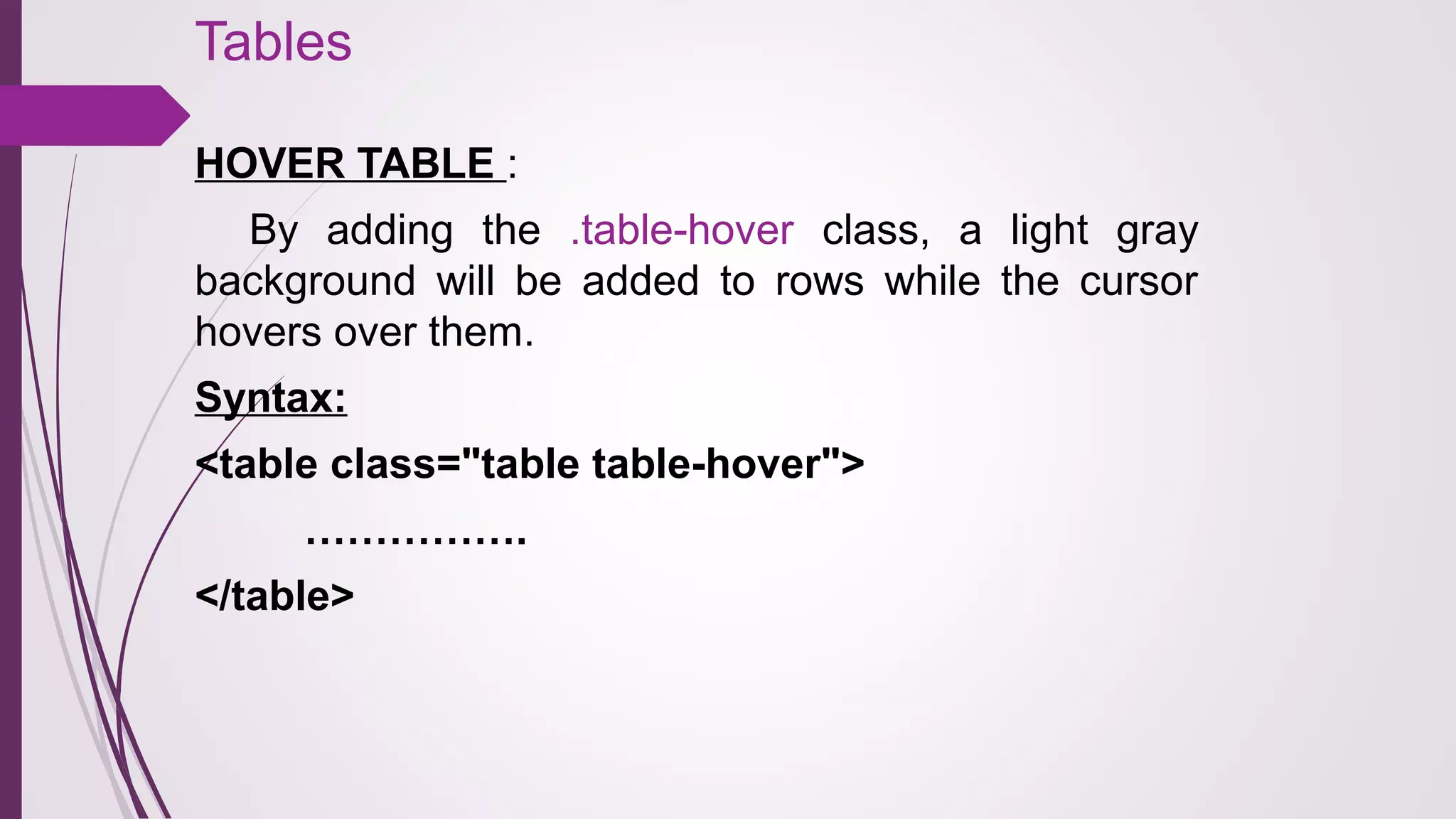 Tables
HOVER TABLE :
By adding the .table-hover class, a light gray
background will be added to rows while the cursor
hovers over them.
Syntax:
<table class="table table-hover">
…………….
</table>
 