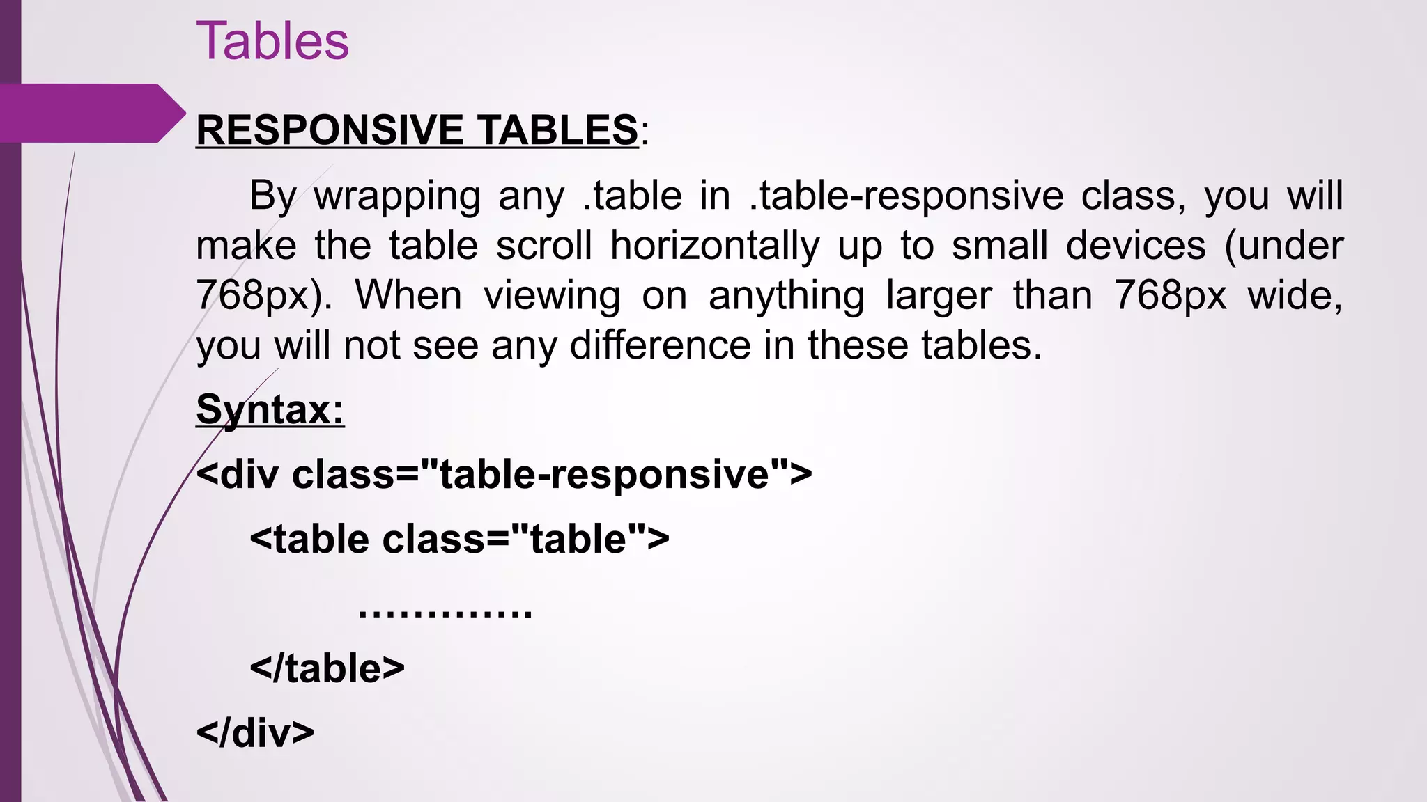 Tables
RESPONSIVE TABLES:
By wrapping any .table in .table-responsive class, you will
make the table scroll horizontally up to small devices (under
768px). When viewing on anything larger than 768px wide,
you will not see any difference in these tables.
Syntax:
<div class="table-responsive">
<table class="table">
………….
</table>
</div>
 
