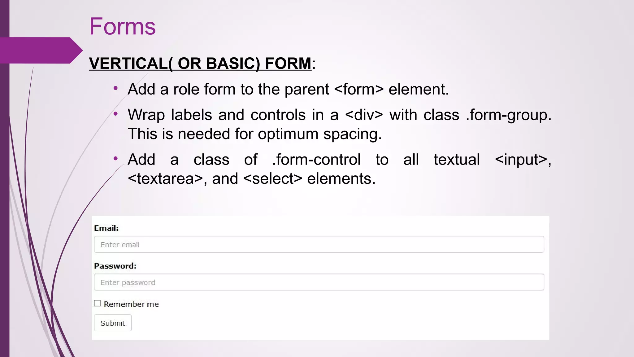 Forms
VERTICAL( OR BASIC) FORM:
• Add a role form to the parent <form> element.
• Wrap labels and controls in a <div> with class .form-group.
This is needed for optimum spacing.
• Add a class of .form-control to all textual <input>,
<textarea>, and <select> elements.
 
