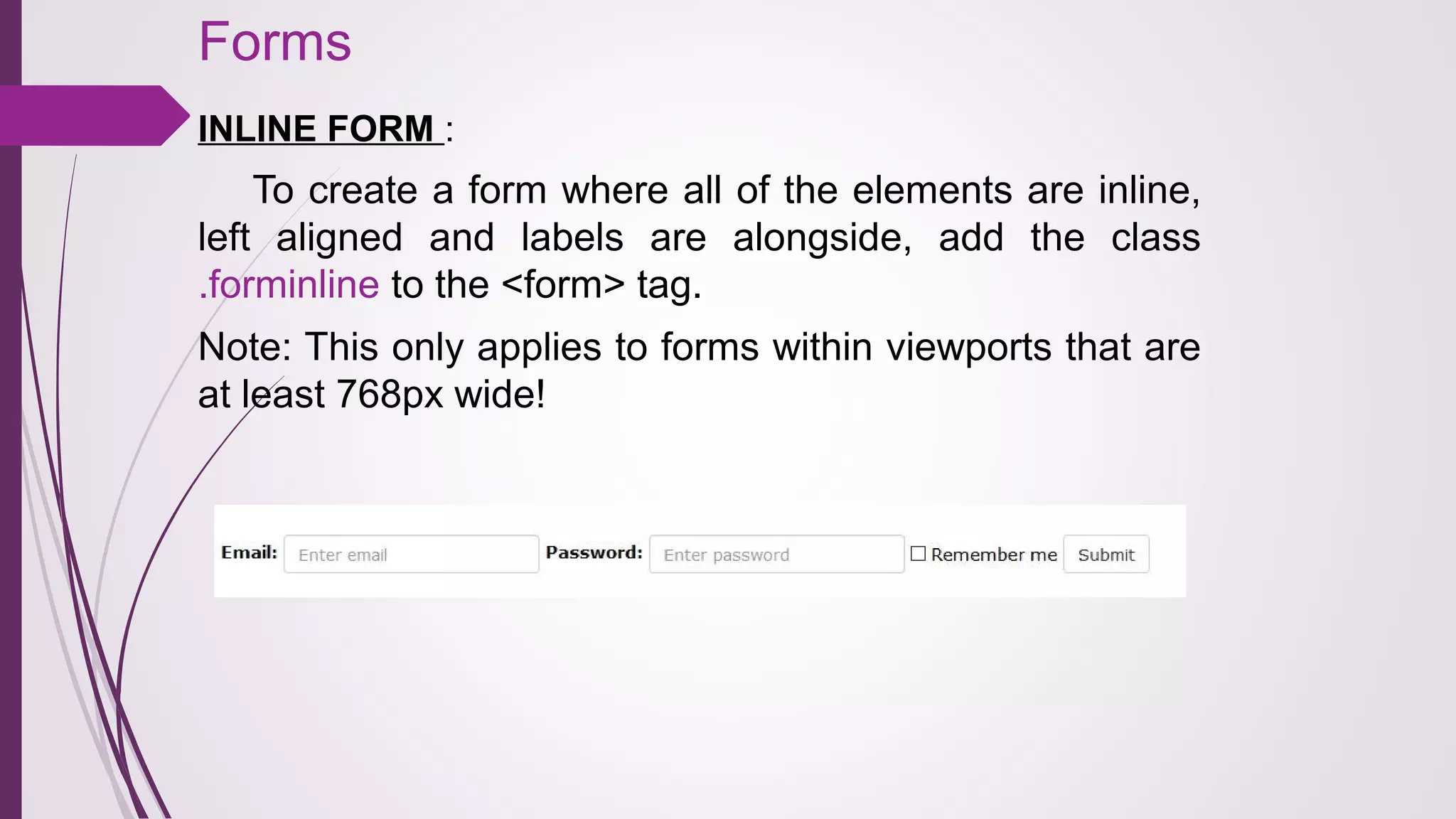 Forms
INLINE FORM :
To create a form where all of the elements are inline,
left aligned and labels are alongside, add the class
.forminline to the <form> tag.
Note: This only applies to forms within viewports that are
at least 768px wide!
 