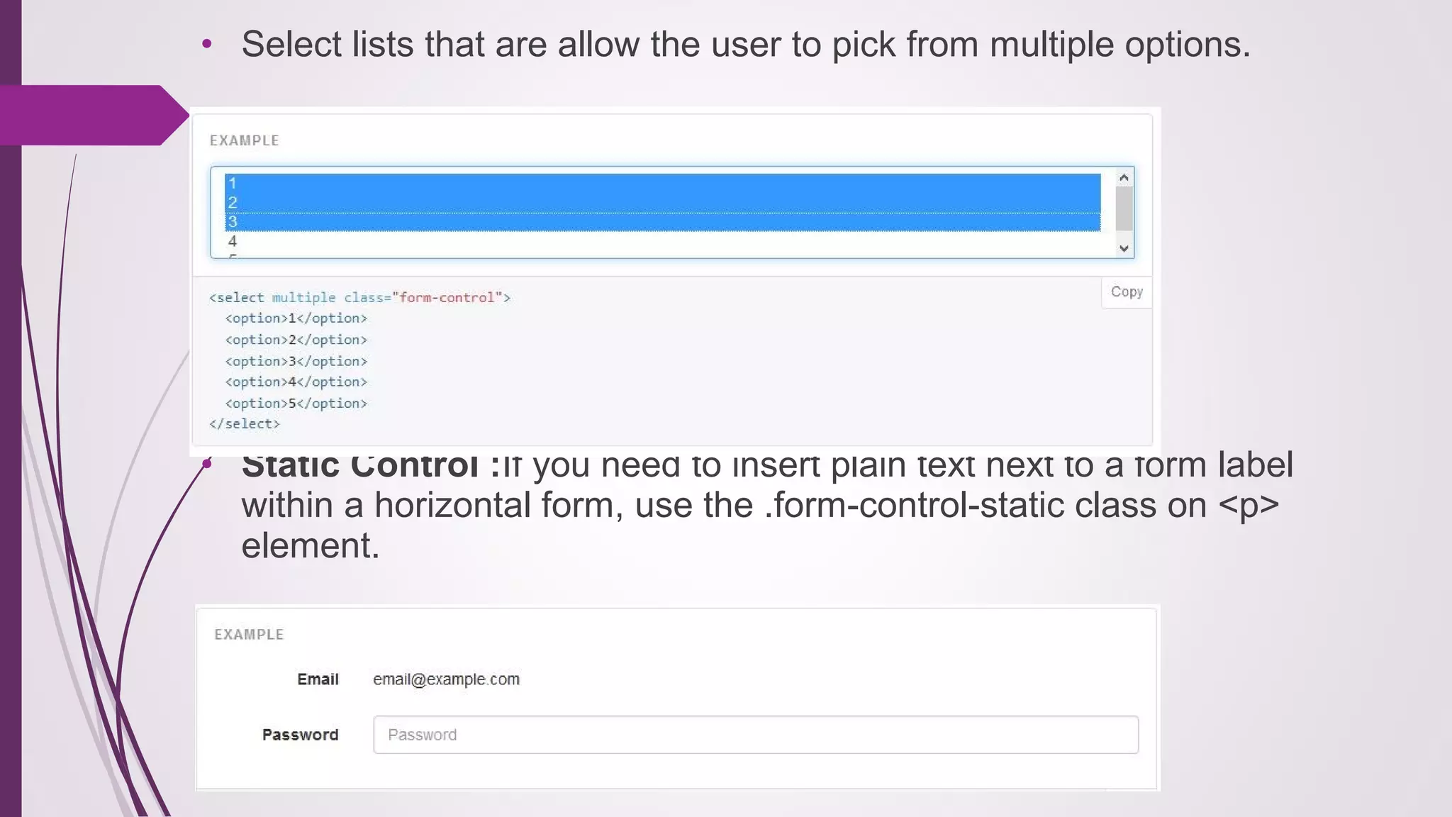 • Select lists that are allow the user to pick from multiple options.
• Static Control :If you need to insert plain text next to a form label
within a horizontal form, use the .form-control-static class on <p>
element.
 