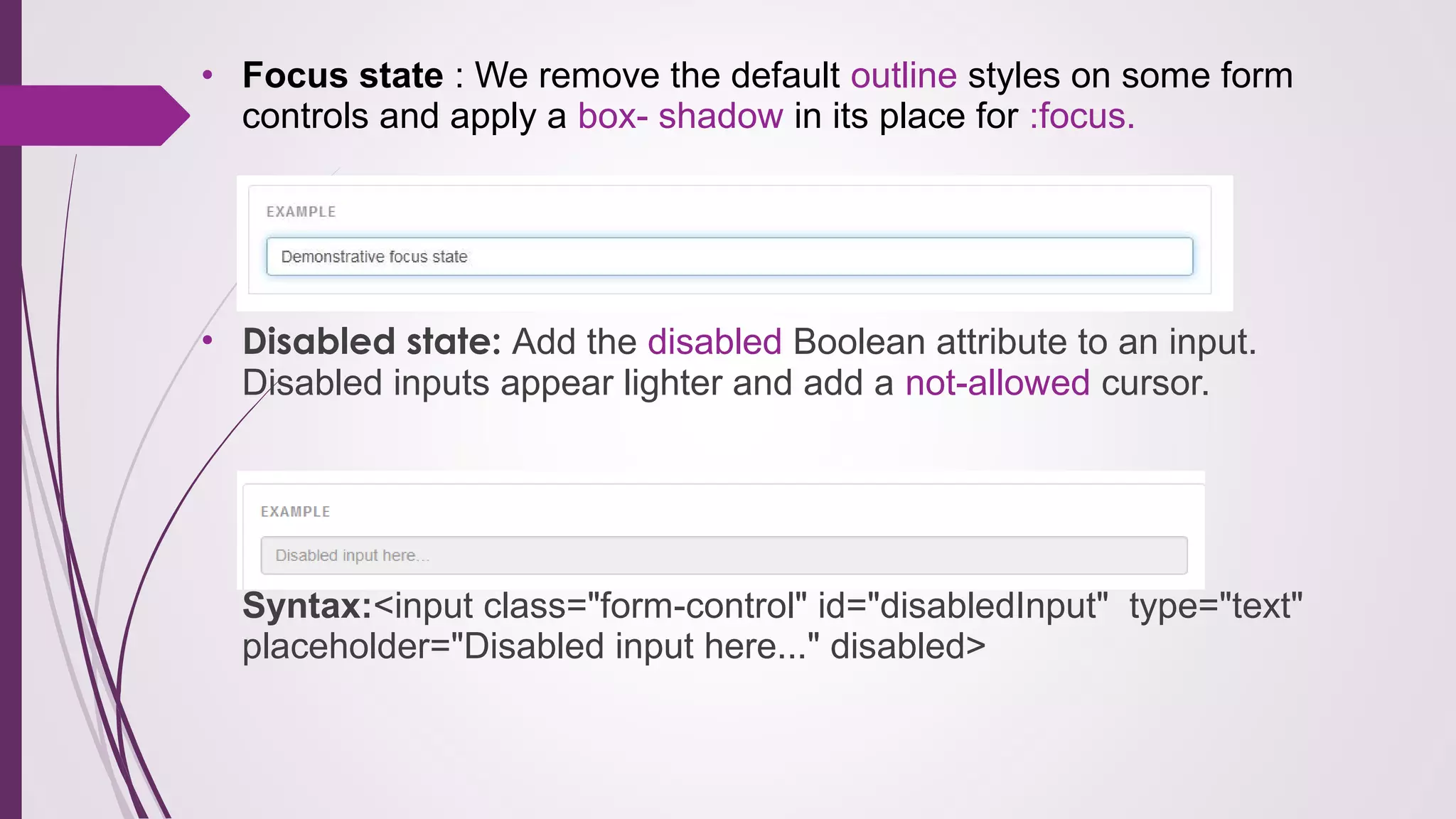• Focus state : We remove the default outline styles on some form
controls and apply a box- shadow in its place for :focus.
• Disabled state: Add the disabled Boolean attribute to an input.
Disabled inputs appear lighter and add a not-allowed cursor.
Syntax:<input class="form-control" id="disabledInput" type="text"
placeholder="Disabled input here..." disabled>
 