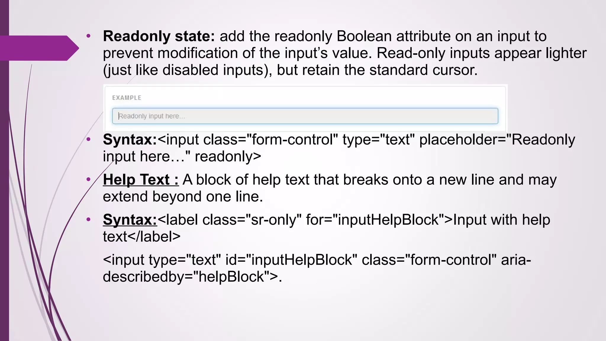 • Readonly state: add the readonly Boolean attribute on an input to
prevent modification of the input’s value. Read-only inputs appear lighter
(just like disabled inputs), but retain the standard cursor.
• Syntax:<input class="form-control" type="text" placeholder="Readonly
input here…" readonly>
• Help Text : A block of help text that breaks onto a new line and may
extend beyond one line.
• Syntax:<label class="sr-only" for="inputHelpBlock">Input with help
text</label>
<input type="text" id="inputHelpBlock" class="form-control" aria-
describedby="helpBlock">.
 